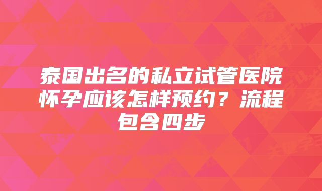 泰国出名的私立试管医院怀孕应该怎样预约？流程包含四步