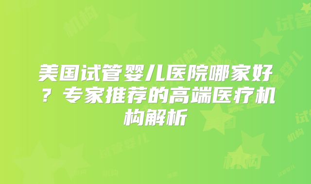 美国试管婴儿医院哪家好？专家推荐的高端医疗机构解析
