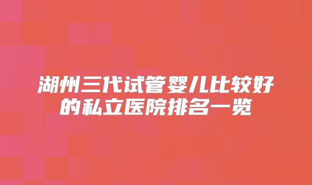 湖州三代试管婴儿比较好的私立医院排名一览