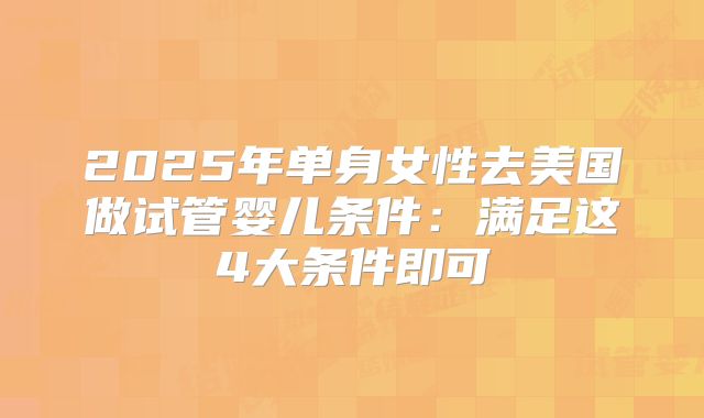 2025年单身女性去美国做试管婴儿条件：满足这4大条件即可