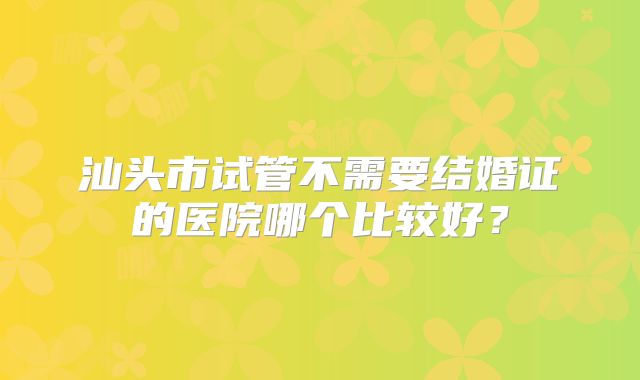 汕头市试管不需要结婚证的医院哪个比较好？