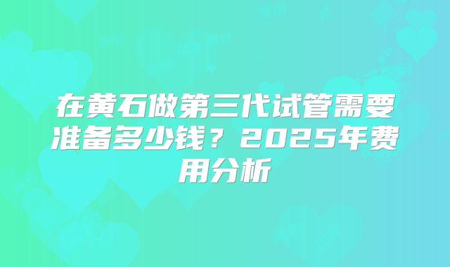 在黄石做第三代试管需要准备多少钱？2025年费用分析