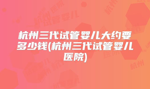 杭州三代试管婴儿大约要多少钱(杭州三代试管婴儿医院)