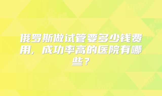 俄罗斯做试管要多少钱费用, 成功率高的医院有哪些？