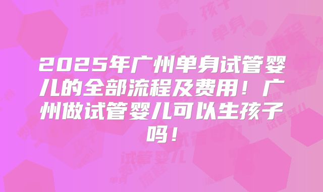 2025年广州单身试管婴儿的全部流程及费用!广州做试管婴儿可以生孩子吗!