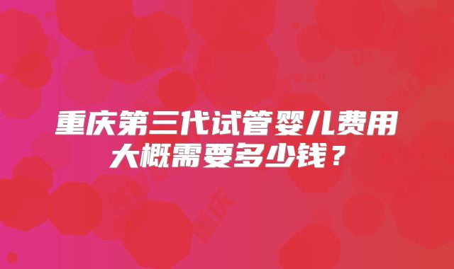重庆第三代试管婴儿费用大概需要多少钱？