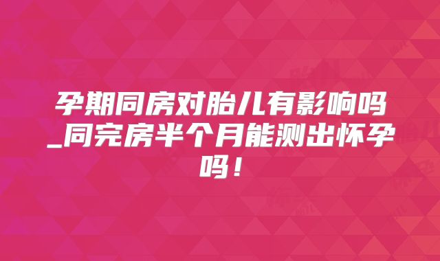 孕期同房对胎儿有影响吗_同完房半个月能测出怀孕吗！