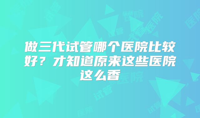 做三代试管哪个医院比较好？才知道原来这些医院这么香