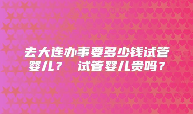 去大连办事要多少钱试管婴儿？ 试管婴儿贵吗？