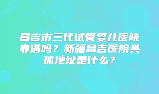 昌吉市三代试管婴儿医院靠谱吗？新疆昌吉医院具体地址是什么？