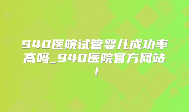 940医院试管婴儿成功率高吗_940医院官方网站！