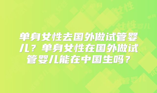 单身女性去国外做试管婴儿？单身女性在国外做试管婴儿能在中国生吗？
