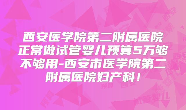 西安医学院第二附属医院正常做试管婴儿预算5万够不够用-西安市医学院第二附属医院妇产科！