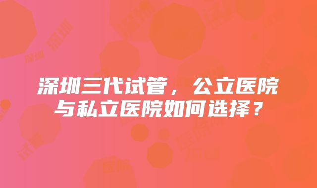 深圳三代试管，公立医院与私立医院如何选择？