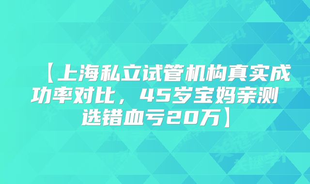 【上海私立试管机构真实成功率对比,45岁宝妈亲测选错血亏20万】
