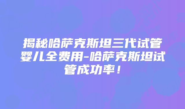 揭秘哈萨克斯坦三代试管婴儿全费用-哈萨克斯坦试管成功率！