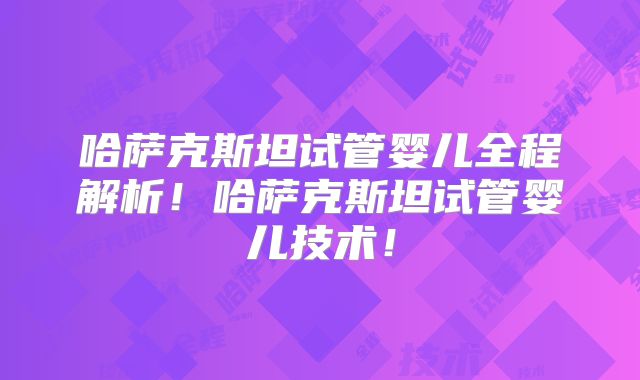 哈萨克斯坦试管婴儿全程解析！哈萨克斯坦试管婴儿技术！