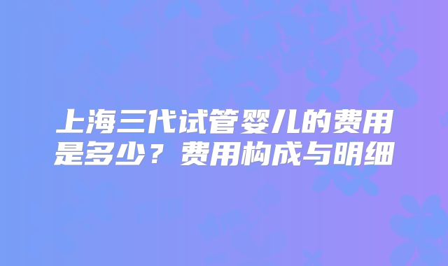 上海三代试管婴儿的费用是多少?费用构成与明细