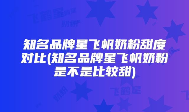 知名品牌星飞帆奶粉甜度对比(知名品牌星飞帆奶粉是不是比较甜)