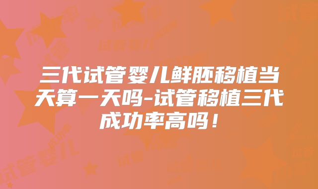 三代试管婴儿鲜胚移植当天算一天吗-试管移植三代成功率高吗！