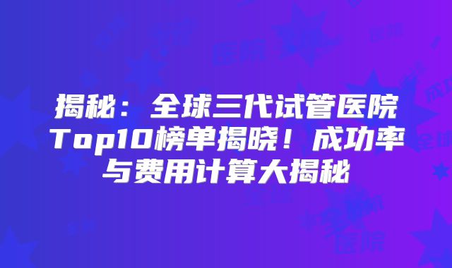 揭秘：全球三代试管医院Top10榜单揭晓！成功率与费用计算大揭秘