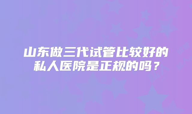 山东做三代试管比较好的私人医院是正规的吗?