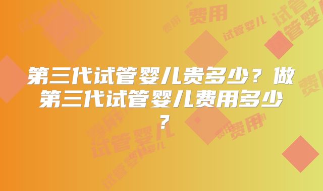 第三代试管婴儿贵多少？做第三代试管婴儿费用多少？