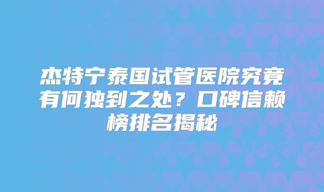 杰特宁泰国试管医院究竟有何独到之处？口碑信赖榜排名揭秘