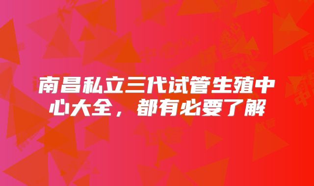 南昌私立三代试管生殖中心大全，都有必要了解