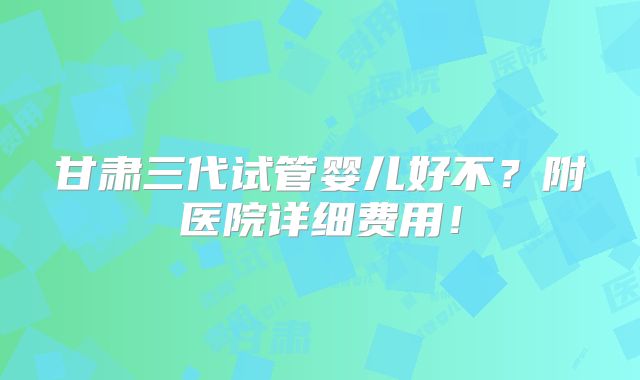 甘肃三代试管婴儿好不？附医院详细费用！