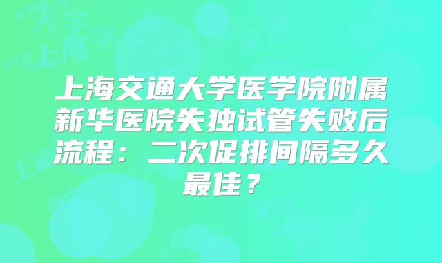 上海交通大学医学院附属新华医院失独试管失败后流程：二次促排间隔多久最佳？