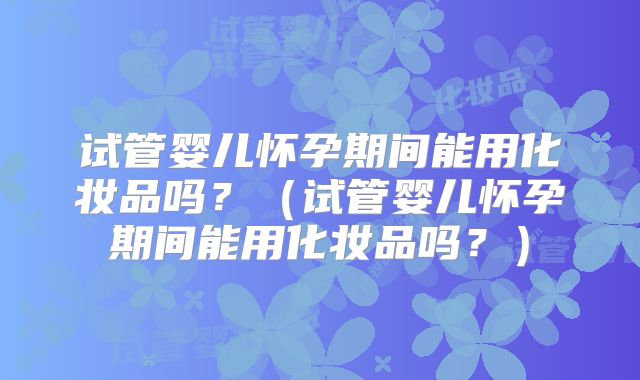 试管婴儿怀孕期间能用化妆品吗？（试管婴儿怀孕期间能用化妆品吗？）