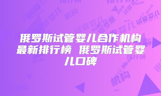 俄罗斯试管婴儿合作机构最新排行榜 俄罗斯试管婴儿口碑