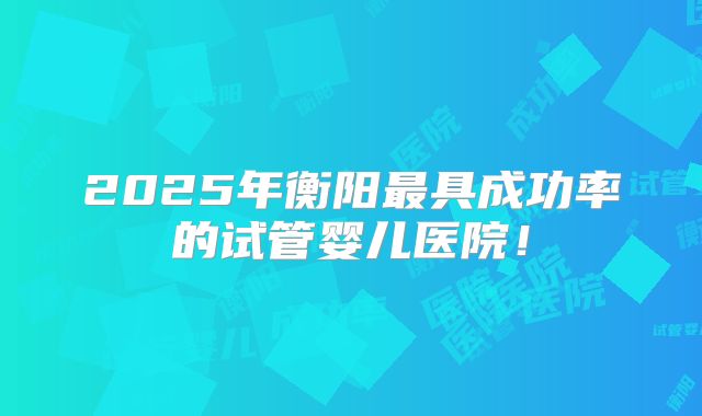 2025年衡阳最具成功率的试管婴儿医院!