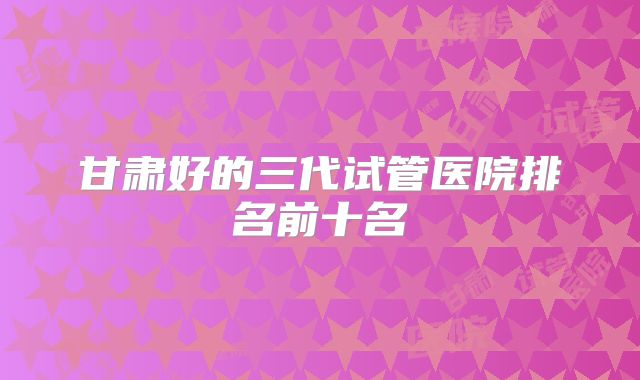 甘肃好的三代试管医院排名前十名