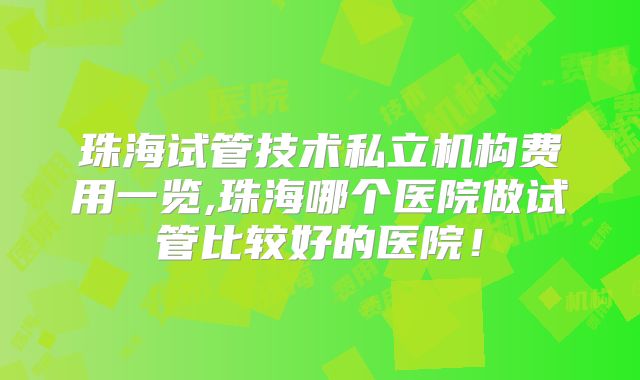 珠海试管技术私立机构费用一览,珠海哪个医院做试管比较好的医院！
