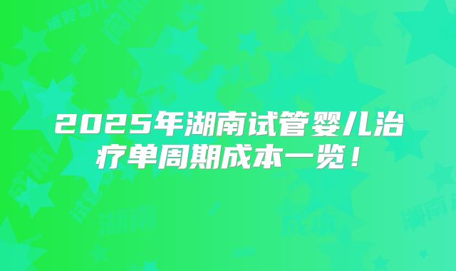 2025年湖南试管婴儿治疗单周期成本一览！