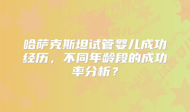 哈萨克斯坦试管婴儿成功经历，不同年龄段的成功率分析？