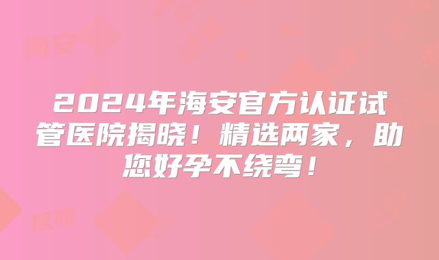 2024年海安官方认证试管医院揭晓！精选两家，助您好孕不绕弯！