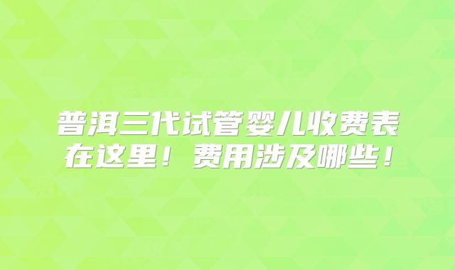 普洱三代试管婴儿收费表在这里！费用涉及哪些！