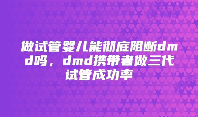 做试管婴儿能彻底阻断dmd吗，dmd携带者做三代试管成功率