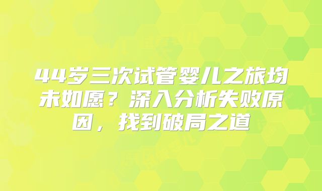 44岁三次试管婴儿之旅均未如愿？深入分析失败原因，找到破局之道