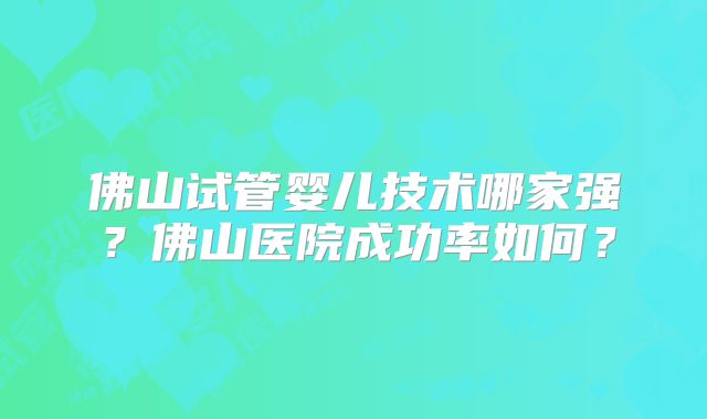 佛山试管婴儿技术哪家强？佛山医院成功率如何？