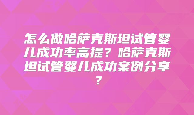 怎么做哈萨克斯坦试管婴儿成功率高提？哈萨克斯坦试管婴儿成功案例分享？