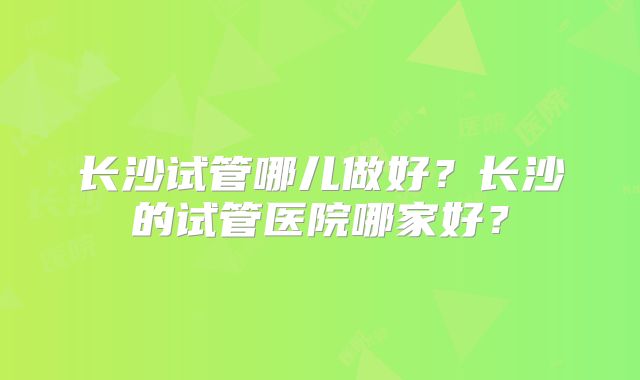 长沙试管哪儿做好？长沙的试管医院哪家好？