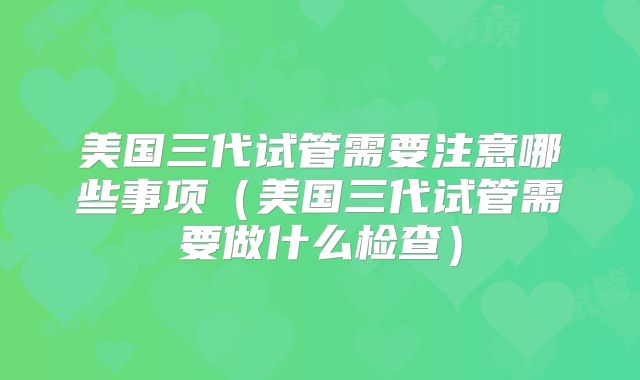 美国三代试管需要注意哪些事项（美国三代试管需要做什么检查）