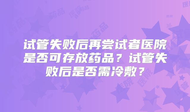 试管失败后再尝试者医院是否可存放药品？试管失败后是否需冷敷？