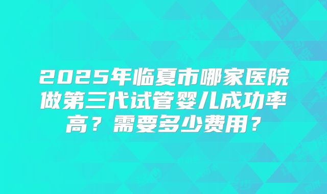2025年临夏市哪家医院做第三代试管婴儿成功率高？需要多少费用？