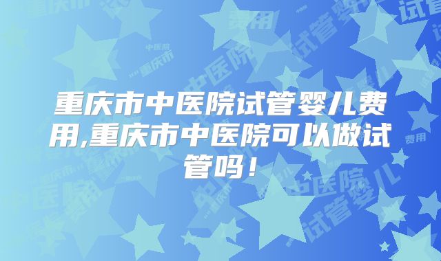 重庆市中医院试管婴儿费用,重庆市中医院可以做试管吗！