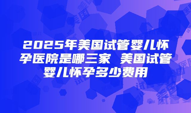 2025年美国试管婴儿怀孕医院是哪三家 美国试管婴儿怀孕多少费用